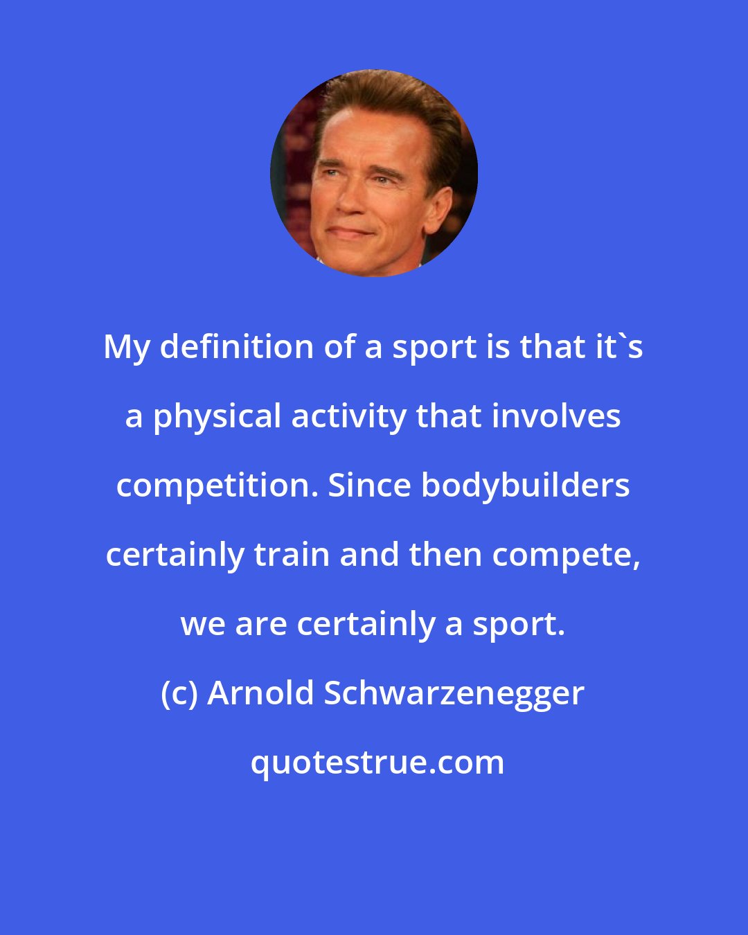 Arnold Schwarzenegger: My definition of a sport is that it's a physical activity that involves competition. Since bodybuilders certainly train and then compete, we are certainly a sport.