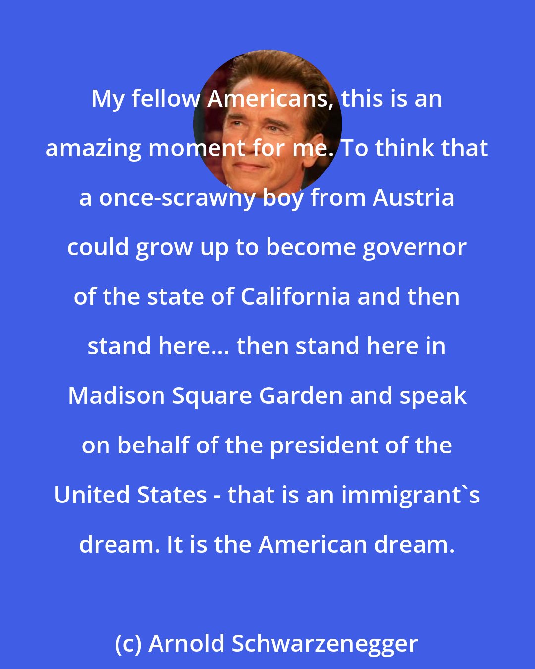 Arnold Schwarzenegger: My fellow Americans, this is an amazing moment for me. To think that a once-scrawny boy from Austria could grow up to become governor of the state of California and then stand here... then stand here in Madison Square Garden and speak on behalf of the president of the United States - that is an immigrant's dream. It is the American dream.