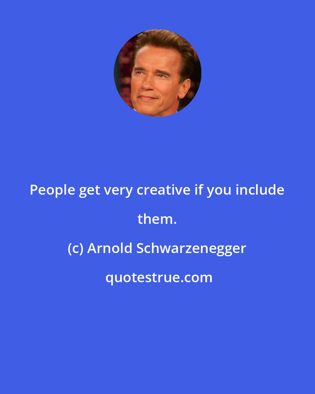 Arnold Schwarzenegger: People get very creative if you include them.