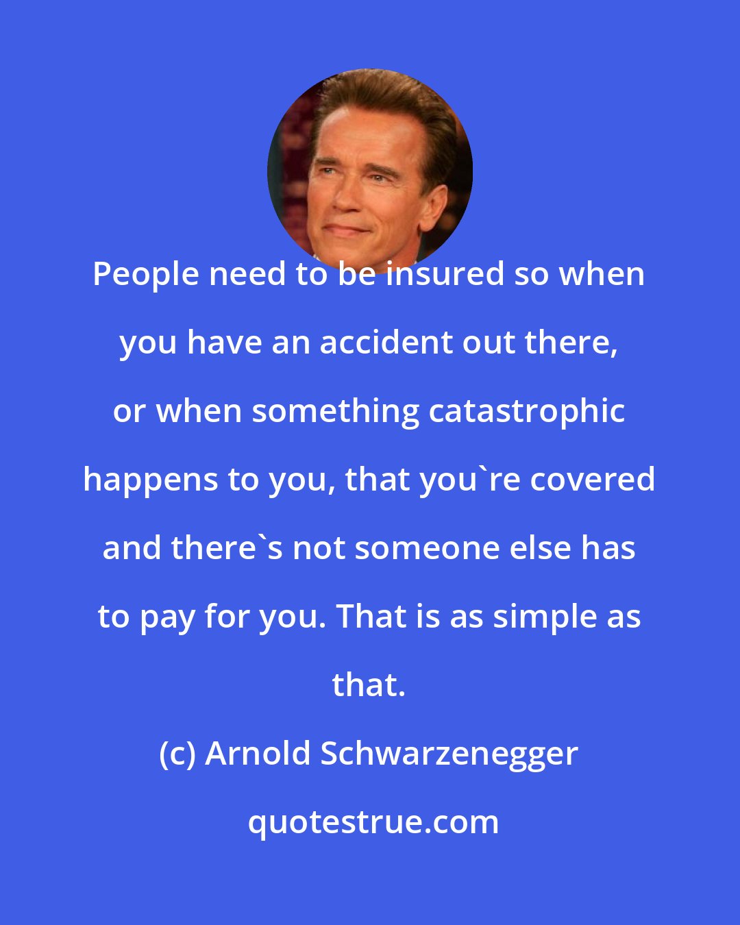 Arnold Schwarzenegger: People need to be insured so when you have an accident out there, or when something catastrophic happens to you, that you're covered and there's not someone else has to pay for you. That is as simple as that.