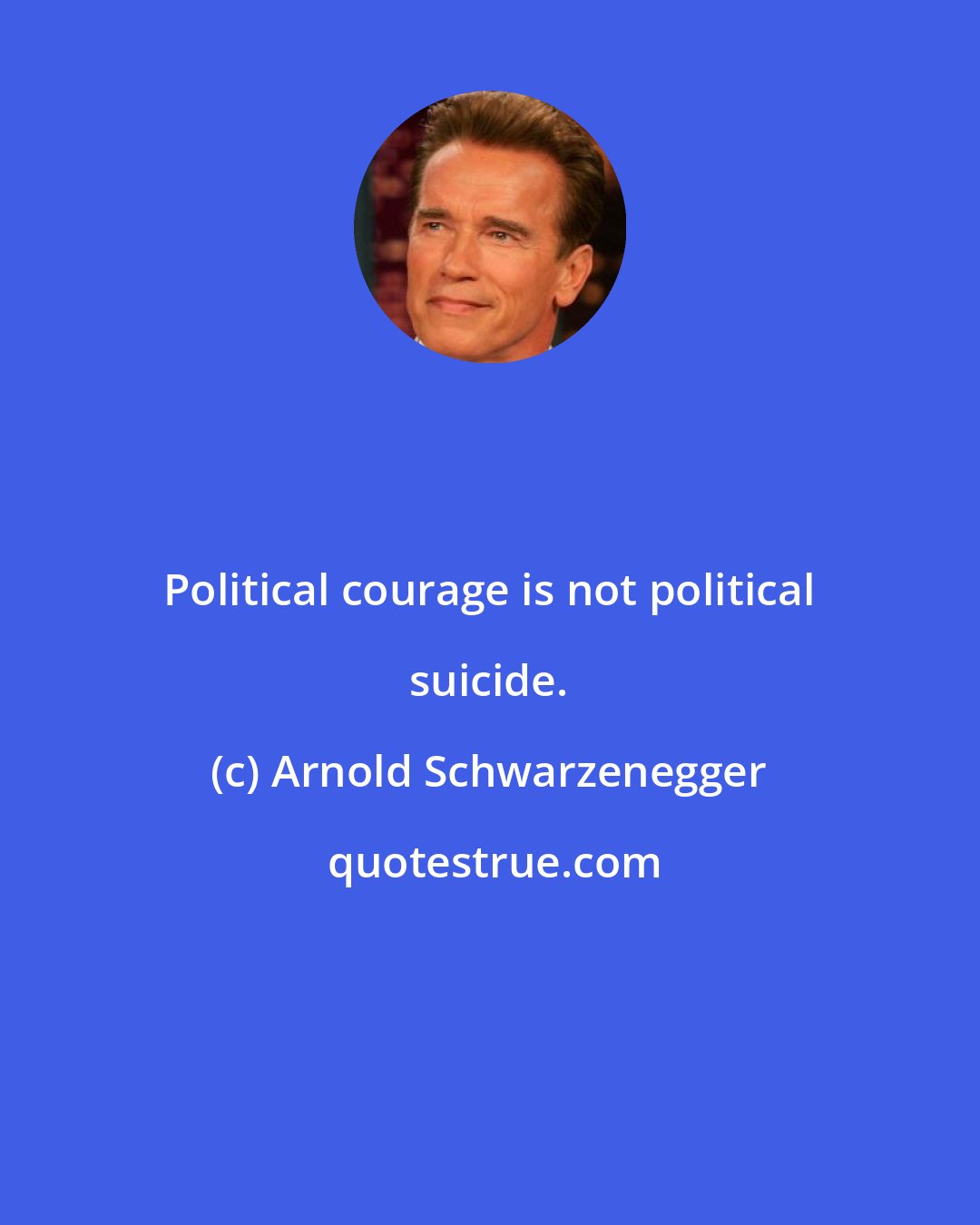 Arnold Schwarzenegger: Political courage is not political suicide.