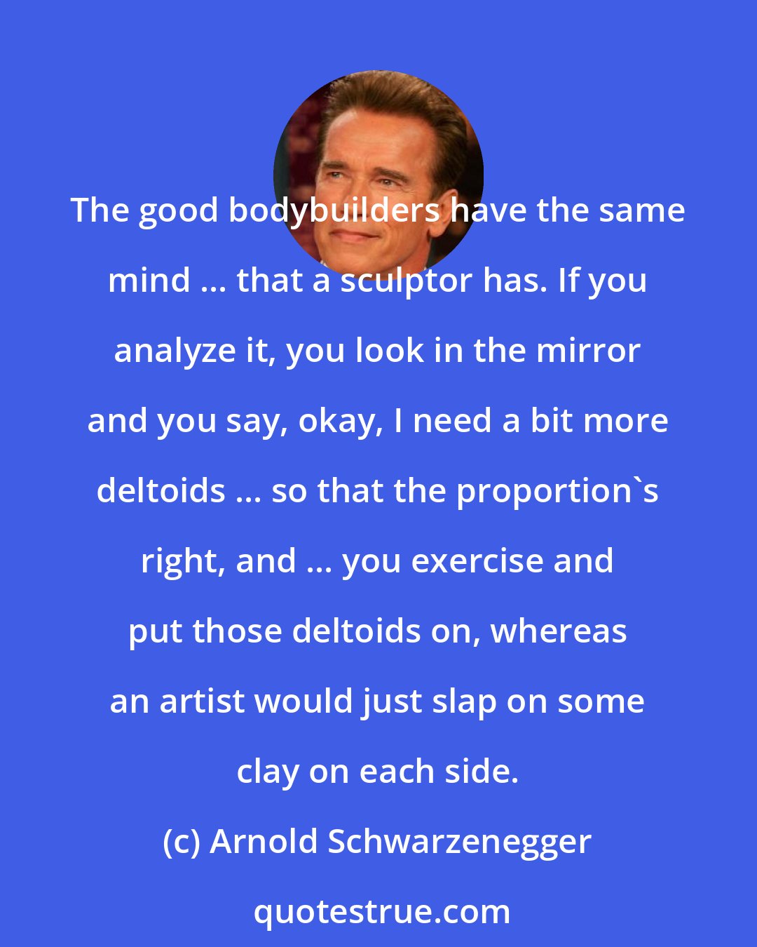 Arnold Schwarzenegger: The good bodybuilders have the same mind ... that a sculptor has. If you analyze it, you look in the mirror and you say, okay, I need a bit more deltoids ... so that the proportion's right, and ... you exercise and put those deltoids on, whereas an artist would just slap on some clay on each side.
