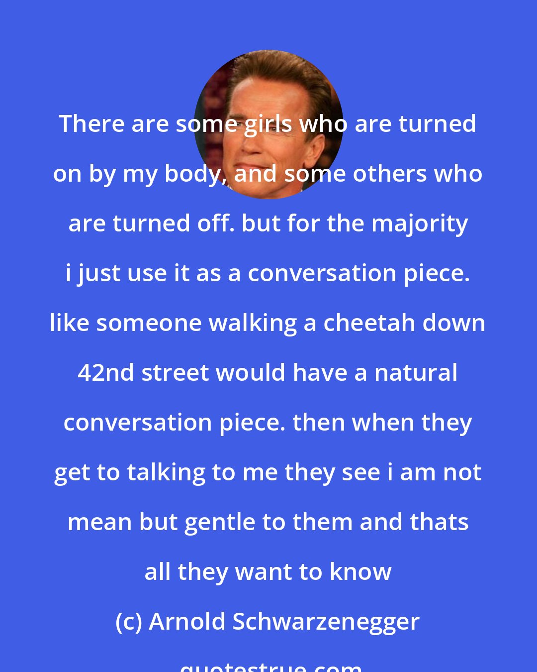 Arnold Schwarzenegger: There are some girls who are turned on by my body, and some others who are turned off. but for the majority i just use it as a conversation piece. like someone walking a cheetah down 42nd street would have a natural conversation piece. then when they get to talking to me they see i am not mean but gentle to them and thats all they want to know