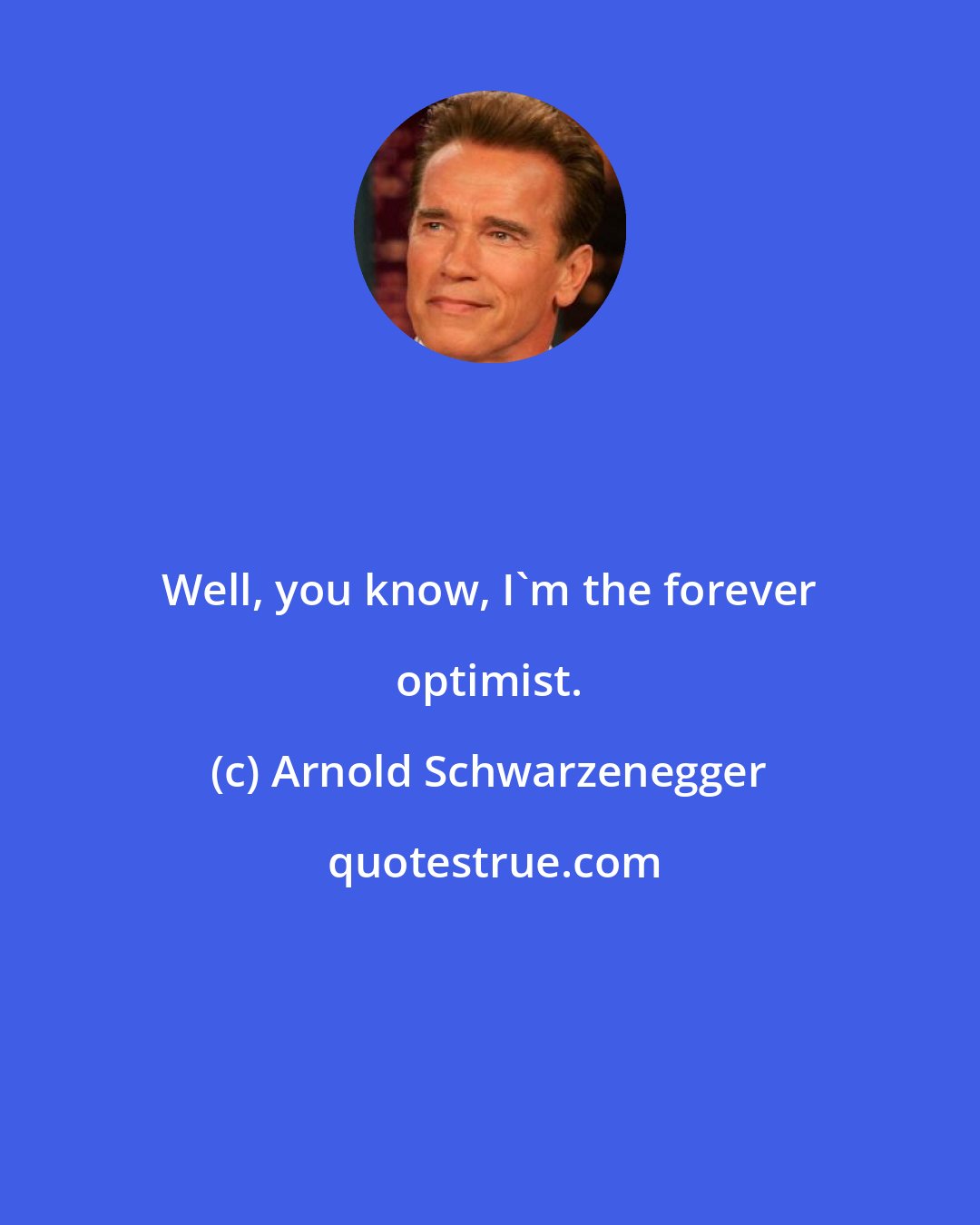 Arnold Schwarzenegger: Well, you know, I'm the forever optimist.