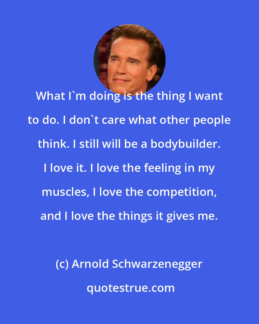 Arnold Schwarzenegger: What I'm doing is the thing I want to do. I don't care what other people think. I still will be a bodybuilder. I love it. I love the feeling in my muscles, I love the competition, and I love the things it gives me.