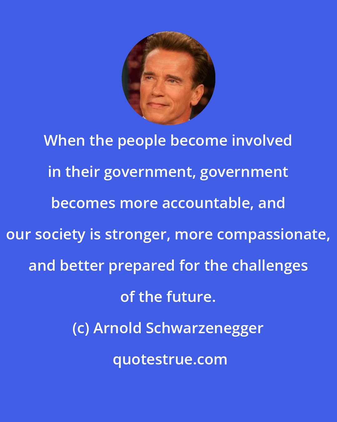 Arnold Schwarzenegger: When the people become involved in their government, government becomes more accountable, and our society is stronger, more compassionate, and better prepared for the challenges of the future.