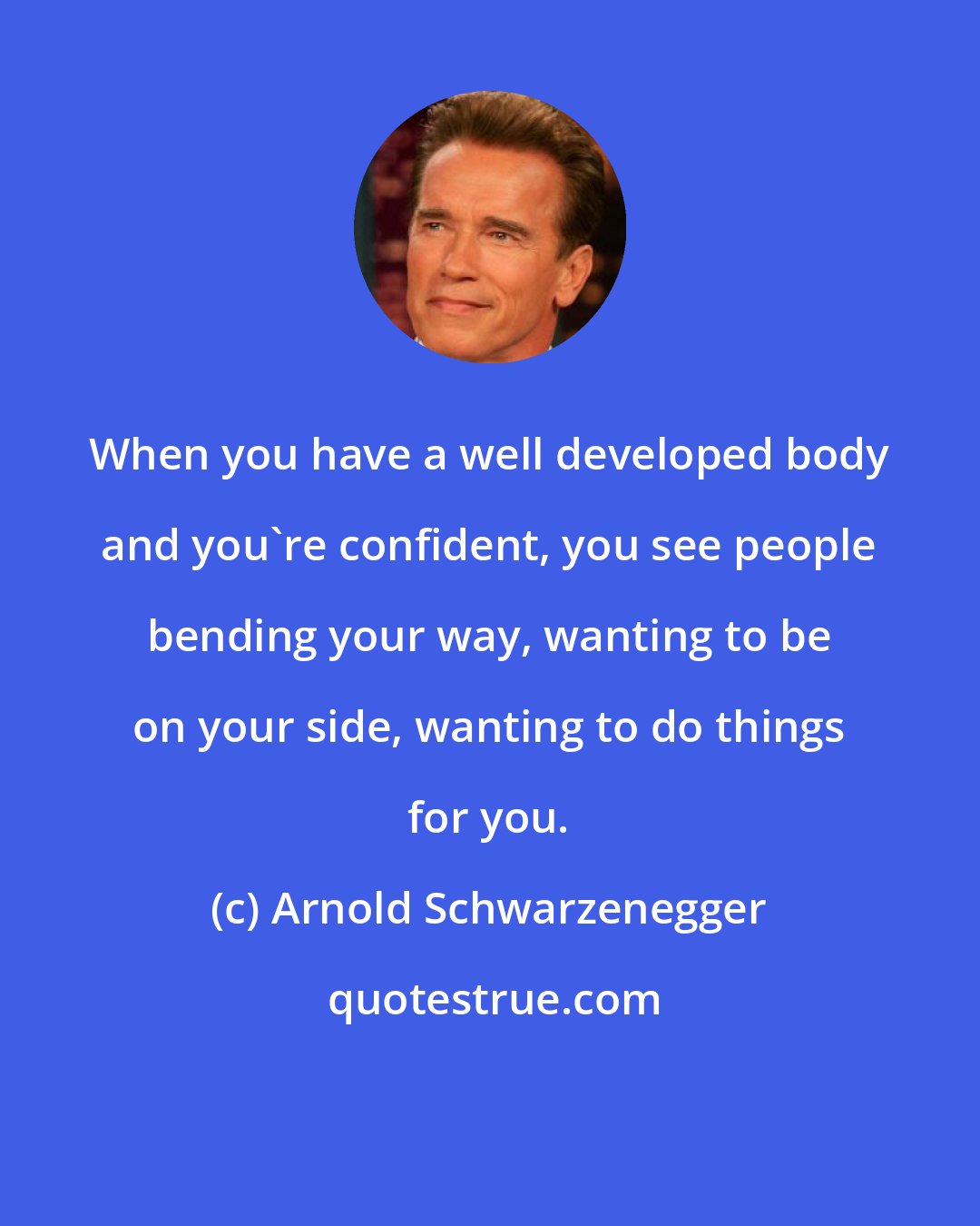 Arnold Schwarzenegger: When you have a well developed body and you're confident, you see people bending your way, wanting to be on your side, wanting to do things for you.