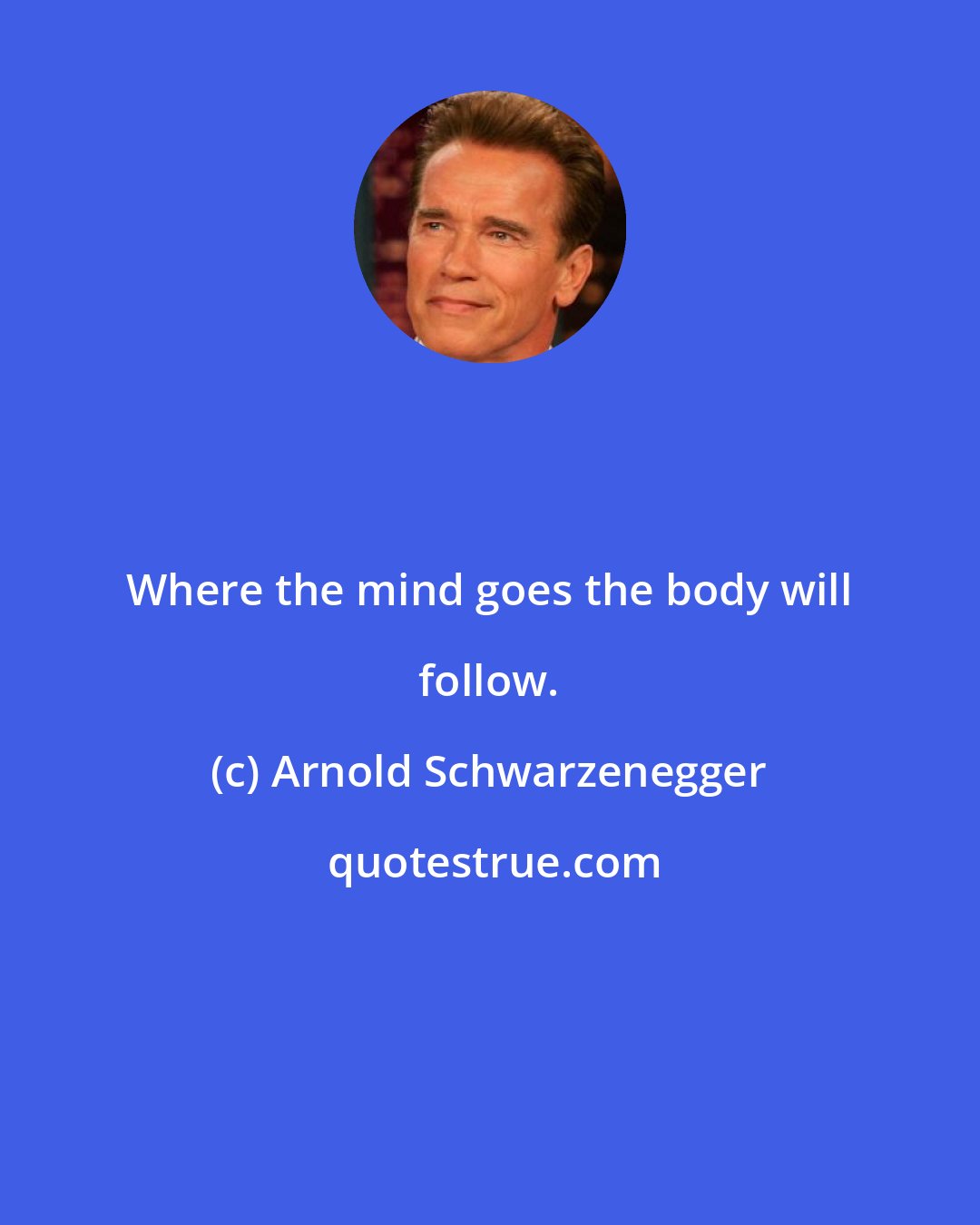 Arnold Schwarzenegger: Where the mind goes the body will follow.