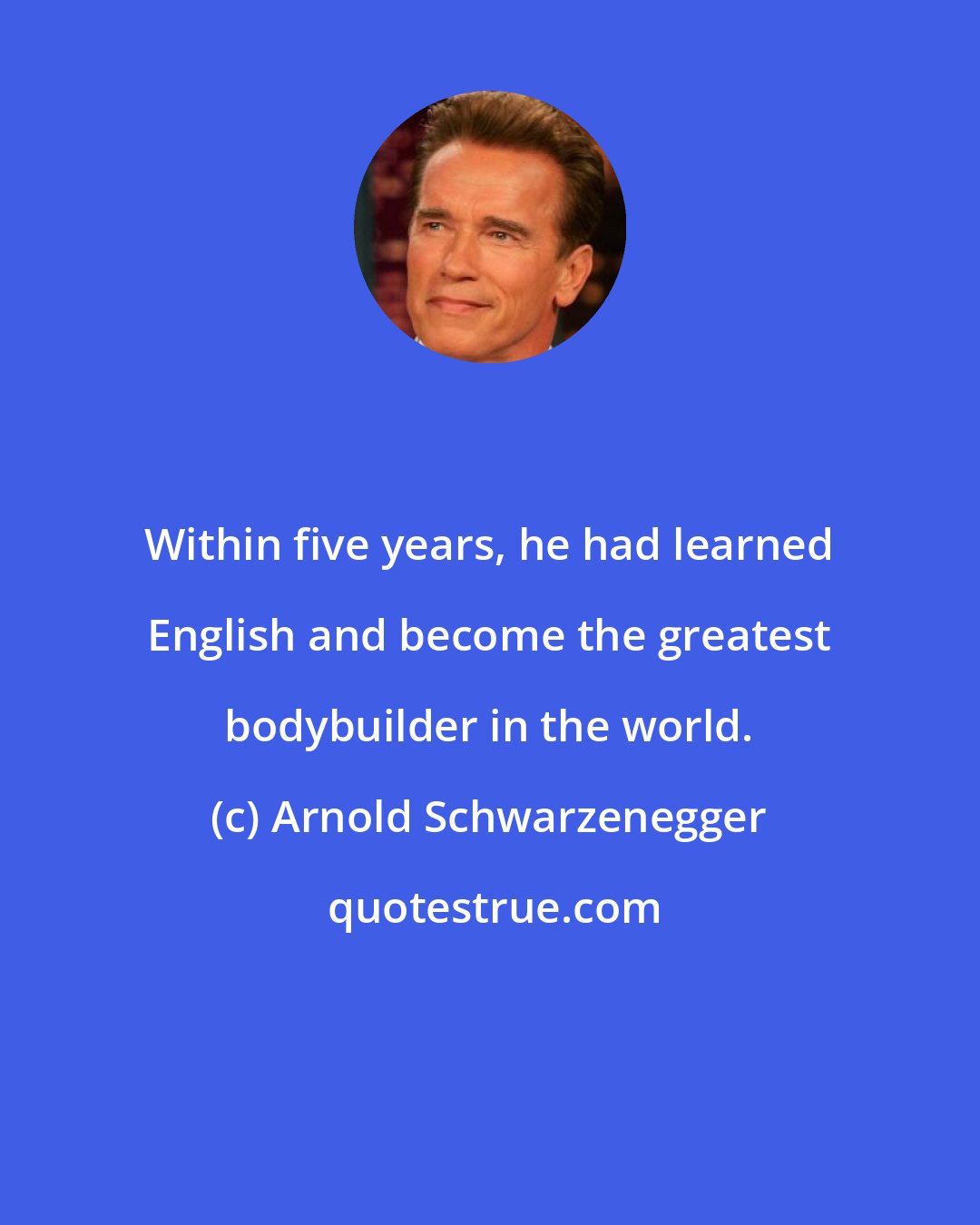 Arnold Schwarzenegger: Within five years, he had learned English and become the greatest bodybuilder in the world.