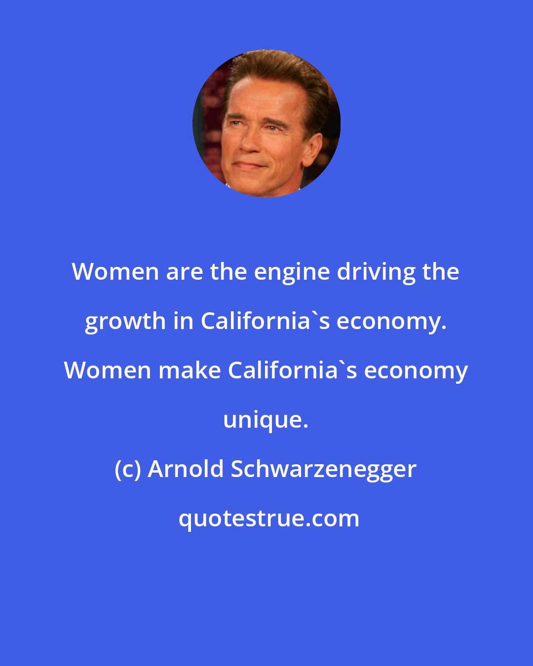 Arnold Schwarzenegger: Women are the engine driving the growth in California's economy. Women make California's economy unique.