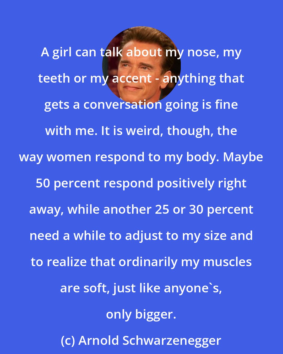 Arnold Schwarzenegger: A girl can talk about my nose, my teeth or my accent - anything that gets a conversation going is fine with me. It is weird, though, the way women respond to my body. Maybe 50 percent respond positively right away, while another 25 or 30 percent need a while to adjust to my size and to realize that ordinarily my muscles are soft, just like anyone's, only bigger.