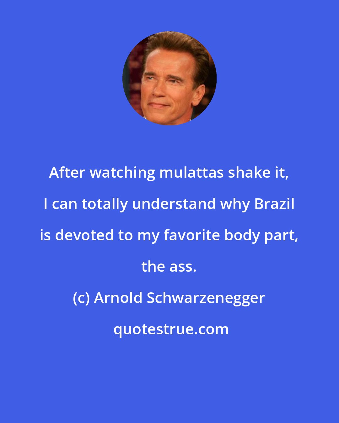 Arnold Schwarzenegger: After watching mulattas shake it, I can totally understand why Brazil is devoted to my favorite body part, the ass.