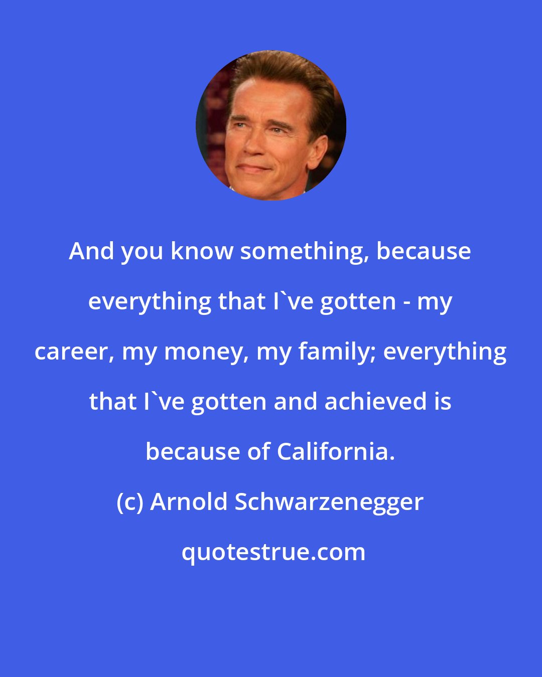 Arnold Schwarzenegger: And you know something, because everything that I've gotten - my career, my money, my family; everything that I've gotten and achieved is because of California.