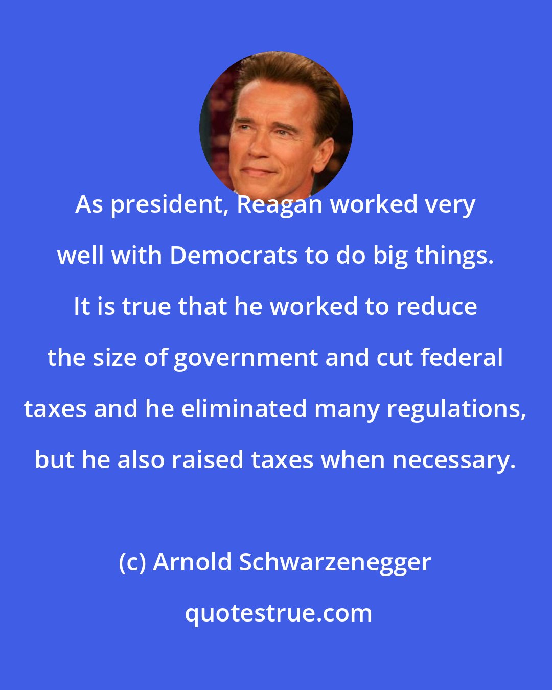 Arnold Schwarzenegger: As president, Reagan worked very well with Democrats to do big things. It is true that he worked to reduce the size of government and cut federal taxes and he eliminated many regulations, but he also raised taxes when necessary.