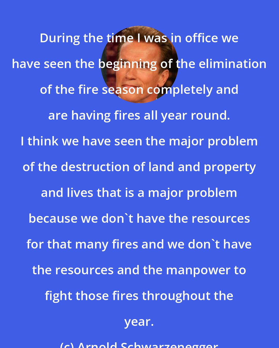 Arnold Schwarzenegger: During the time I was in office we have seen the beginning of the elimination of the fire season completely and are having fires all year round. I think we have seen the major problem of the destruction of land and property and lives that is a major problem because we don't have the resources for that many fires and we don't have the resources and the manpower to fight those fires throughout the year.