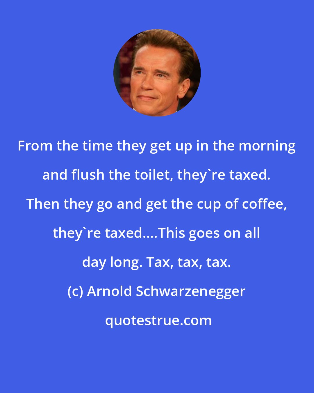 Arnold Schwarzenegger: From the time they get up in the morning and flush the toilet, they're taxed. Then they go and get the cup of coffee, they're taxed....This goes on all day long. Tax, tax, tax.