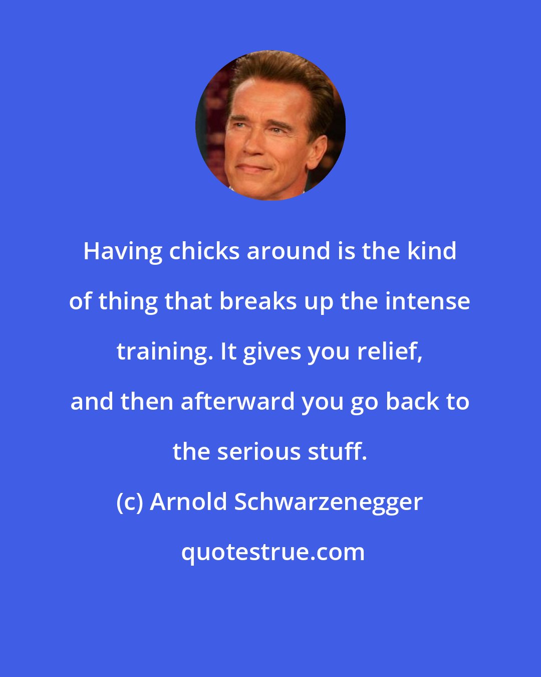 Arnold Schwarzenegger: Having chicks around is the kind of thing that breaks up the intense training. It gives you relief, and then afterward you go back to the serious stuff.