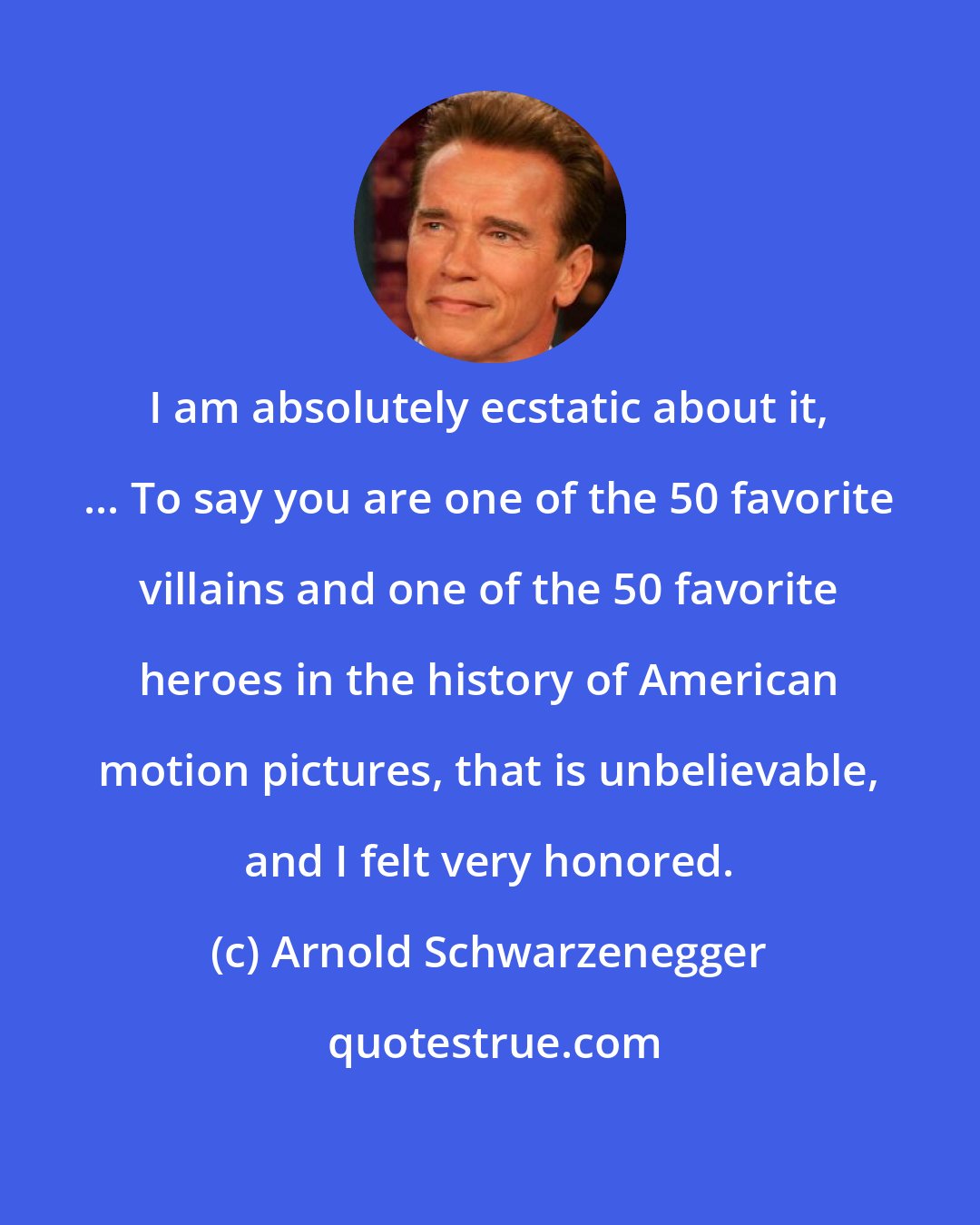 Arnold Schwarzenegger: I am absolutely ecstatic about it, ... To say you are one of the 50 favorite villains and one of the 50 favorite heroes in the history of American motion pictures, that is unbelievable, and I felt very honored.