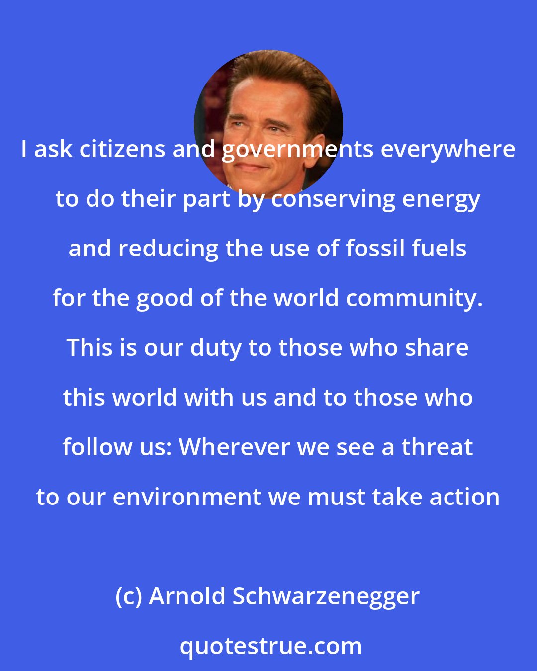 Arnold Schwarzenegger: I ask citizens and governments everywhere to do their part by conserving energy and reducing the use of fossil fuels for the good of the world community. This is our duty to those who share this world with us and to those who follow us: Wherever we see a threat to our environment we must take action