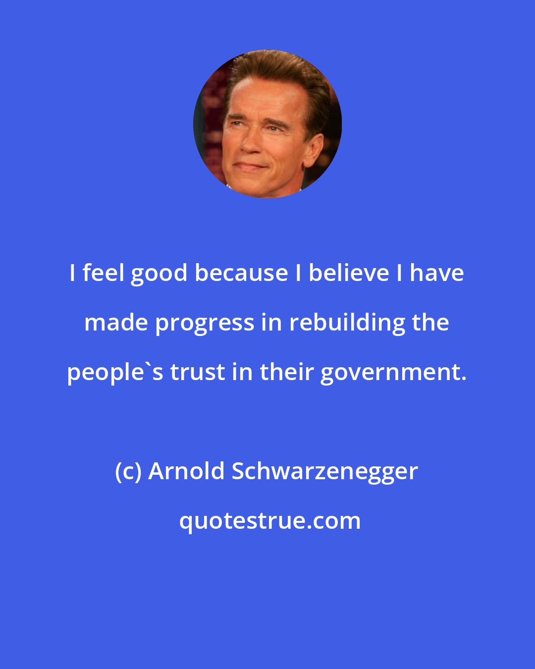 Arnold Schwarzenegger: I feel good because I believe I have made progress in rebuilding the people's trust in their government.