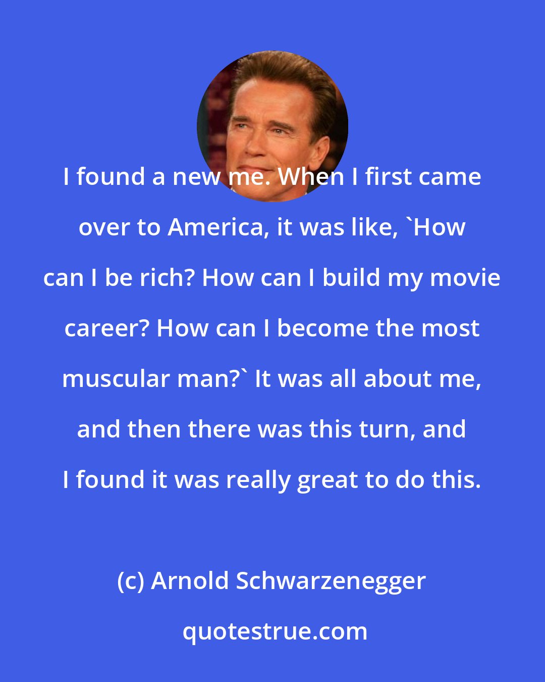 Arnold Schwarzenegger: I found a new me. When I first came over to America, it was like, 'How can I be rich? How can I build my movie career? How can I become the most muscular man?' It was all about me, and then there was this turn, and I found it was really great to do this.