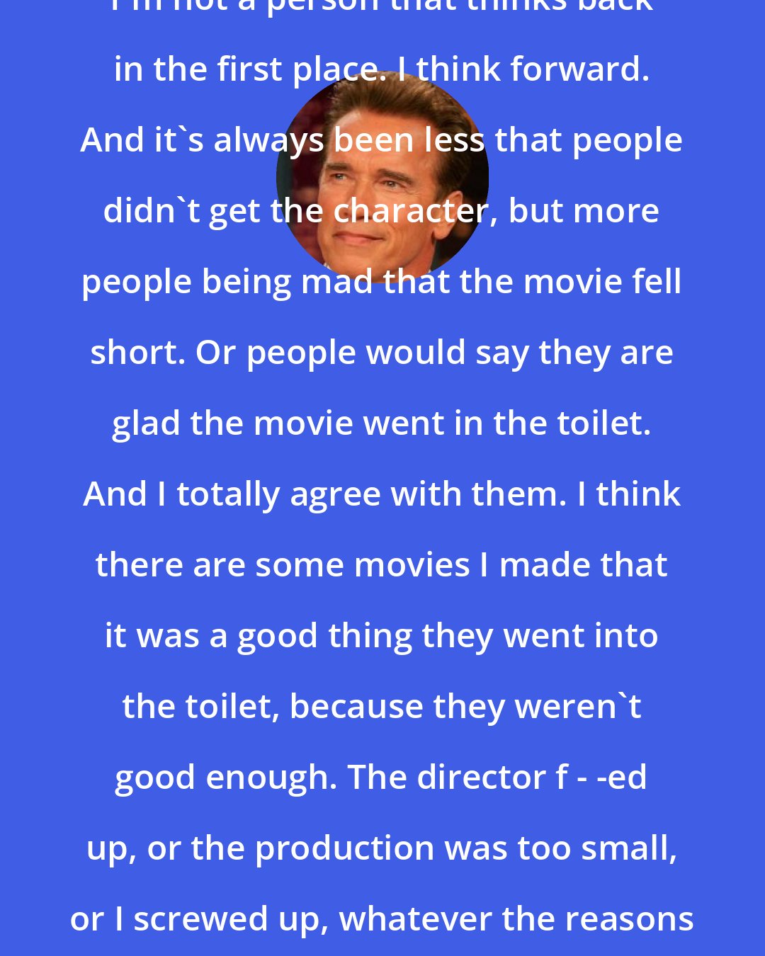 Arnold Schwarzenegger: I'm not a person that thinks back in the first place. I think forward. And it's always been less that people didn't get the character, but more people being mad that the movie fell short. Or people would say they are glad the movie went in the toilet. And I totally agree with them. I think there are some movies I made that it was a good thing they went into the toilet, because they weren't good enough. The director f - -ed up, or the production was too small, or I screwed up, whatever the reasons are.