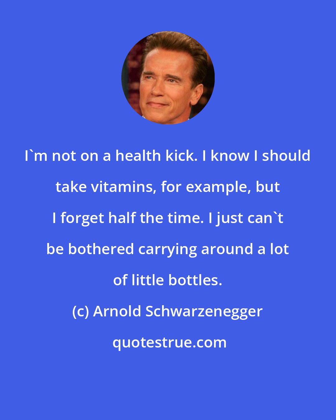 Arnold Schwarzenegger: I'm not on a health kick. I know I should take vitamins, for example, but I forget half the time. I just can't be bothered carrying around a lot of little bottles.