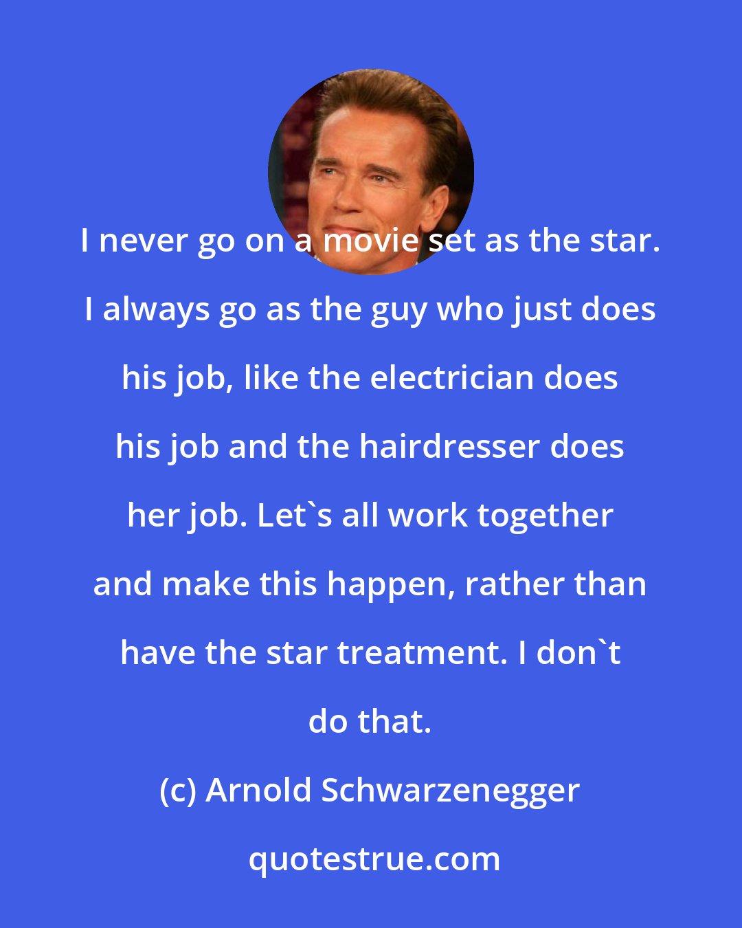 Arnold Schwarzenegger: I never go on a movie set as the star. I always go as the guy who just does his job, like the electrician does his job and the hairdresser does her job. Let's all work together and make this happen, rather than have the star treatment. I don't do that.