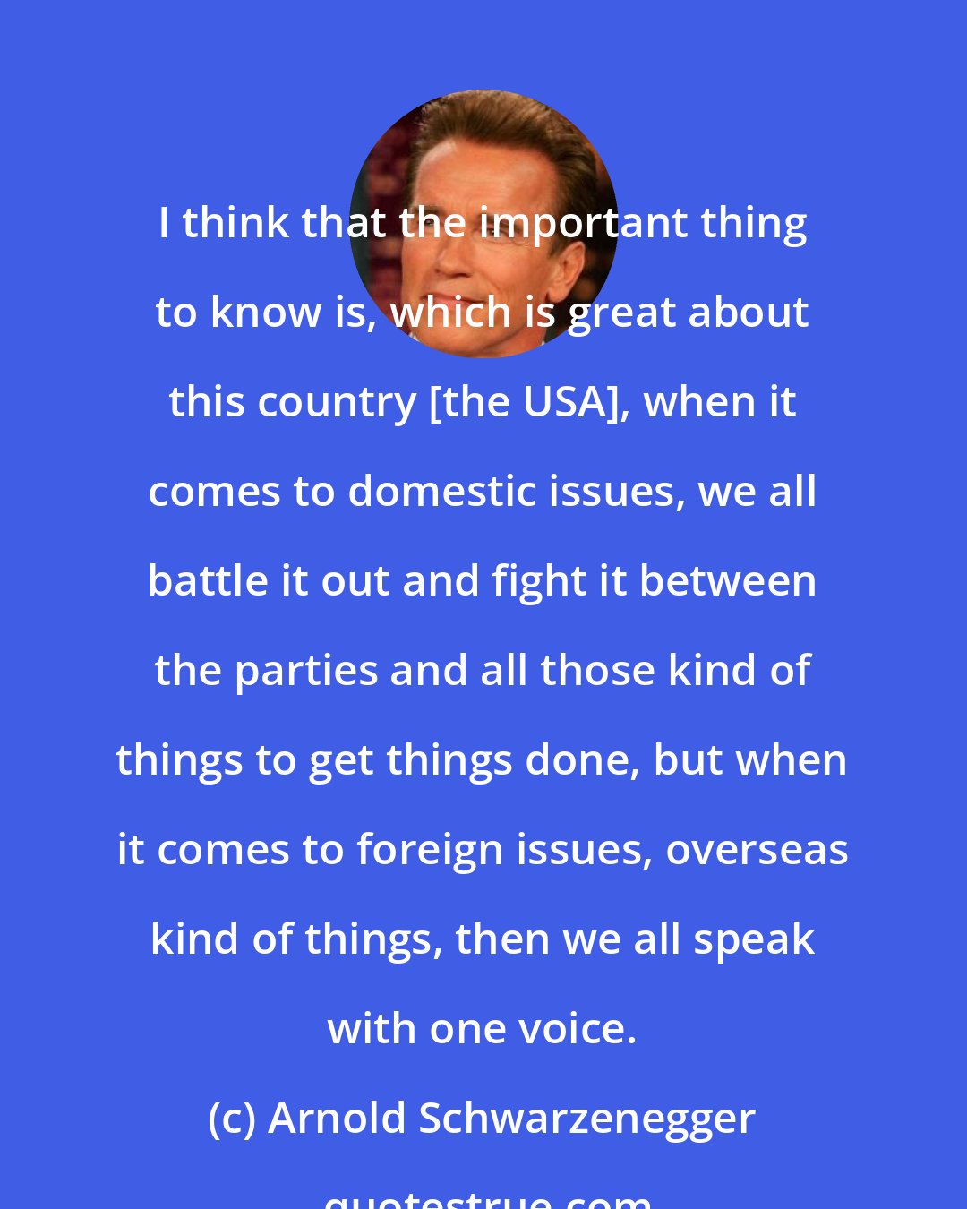 Arnold Schwarzenegger: I think that the important thing to know is, which is great about this country [the USA], when it comes to domestic issues, we all battle it out and fight it between the parties and all those kind of things to get things done, but when it comes to foreign issues, overseas kind of things, then we all speak with one voice.