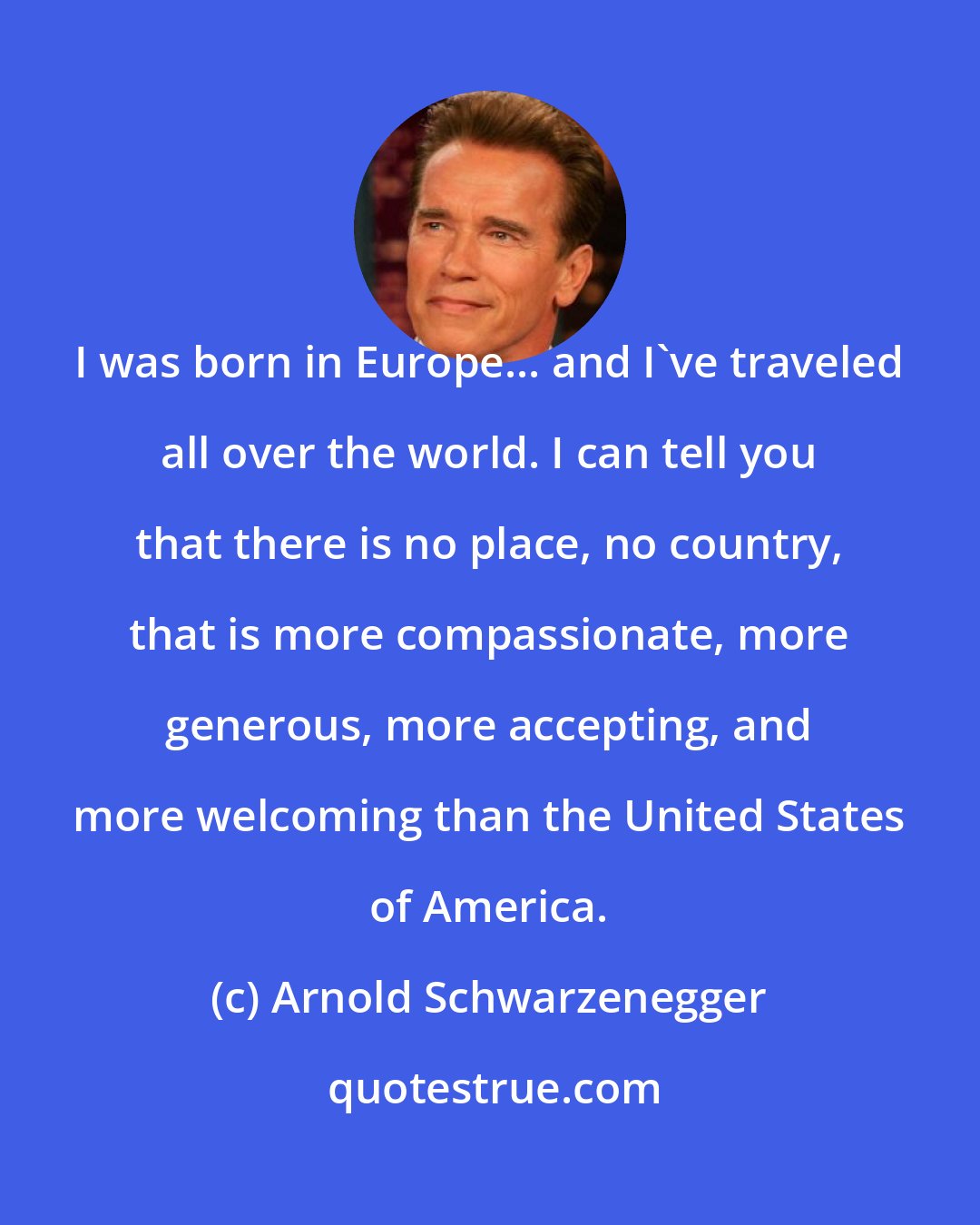 Arnold Schwarzenegger: I was born in Europe... and I've traveled all over the world. I can tell you that there is no place, no country, that is more compassionate, more generous, more accepting, and more welcoming than the United States of America.