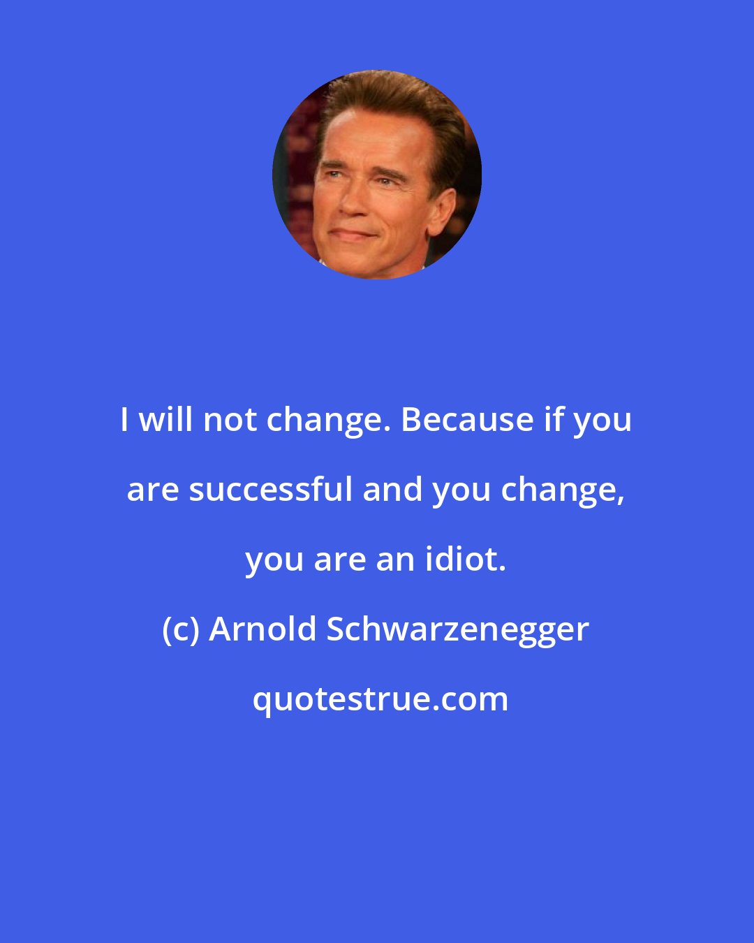 Arnold Schwarzenegger: I will not change. Because if you are successful and you change, you are an idiot.