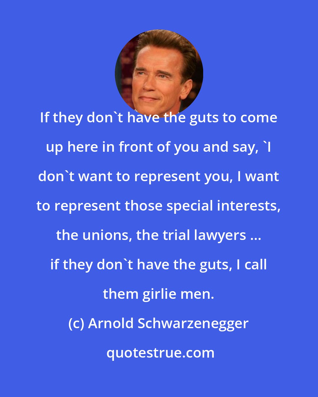 Arnold Schwarzenegger: If they don't have the guts to come up here in front of you and say, 'I don't want to represent you, I want to represent those special interests, the unions, the trial lawyers ... if they don't have the guts, I call them girlie men.