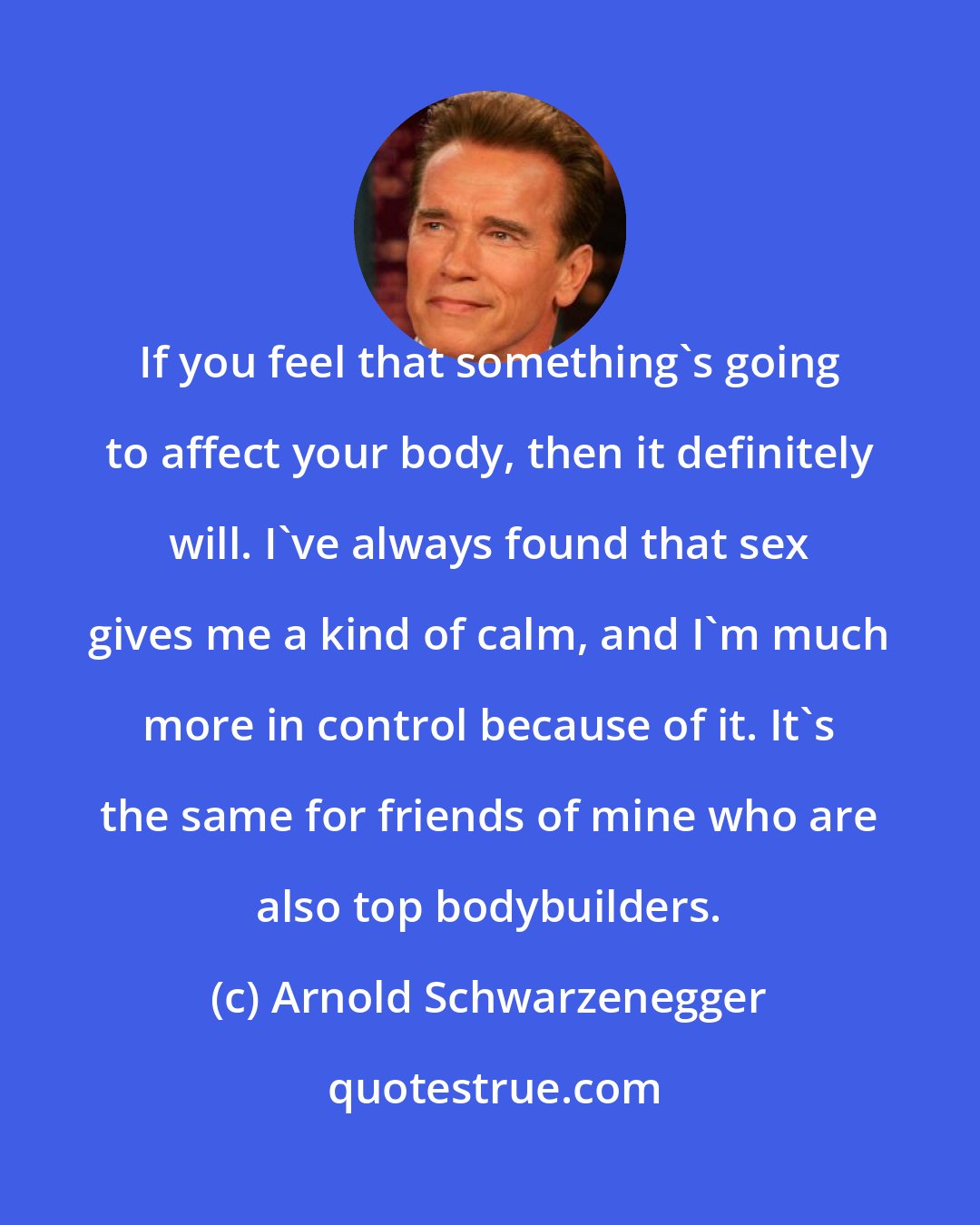 Arnold Schwarzenegger: If you feel that something's going to affect your body, then it definitely will. I've always found that sex gives me a kind of calm, and I'm much more in control because of it. It's the same for friends of mine who are also top bodybuilders.