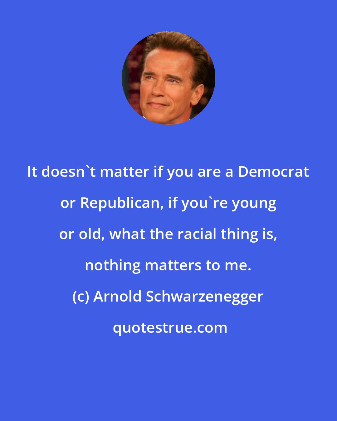 Arnold Schwarzenegger: It doesn't matter if you are a Democrat or Republican, if you're young or old, what the racial thing is, nothing matters to me.