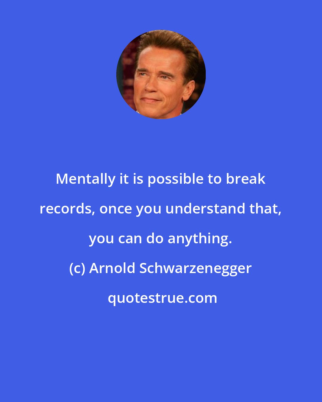 Arnold Schwarzenegger: Mentally it is possible to break records, once you understand that, you can do anything.