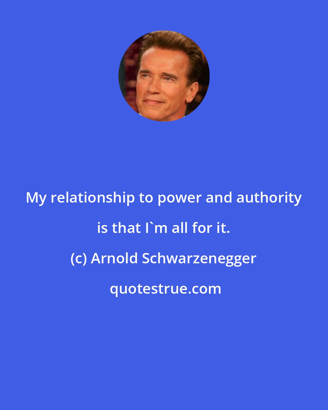 Arnold Schwarzenegger: My relationship to power and authority is that I'm all for it.