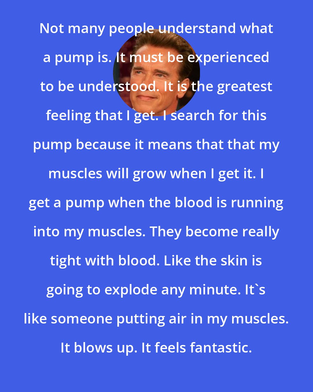 Arnold Schwarzenegger: Not many people understand what a pump is. It must be experienced to be understood. It is the greatest feeling that I get. I search for this pump because it means that that my muscles will grow when I get it. I get a pump when the blood is running into my muscles. They become really tight with blood. Like the skin is going to explode any minute. It's like someone putting air in my muscles. It blows up. It feels fantastic.