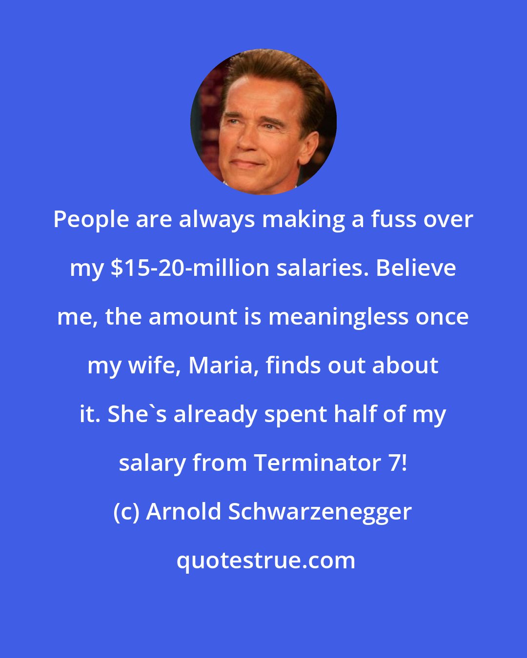 Arnold Schwarzenegger: People are always making a fuss over my $15-20-million salaries. Believe me, the amount is meaningless once my wife, Maria, finds out about it. She's already spent half of my salary from Terminator 7!