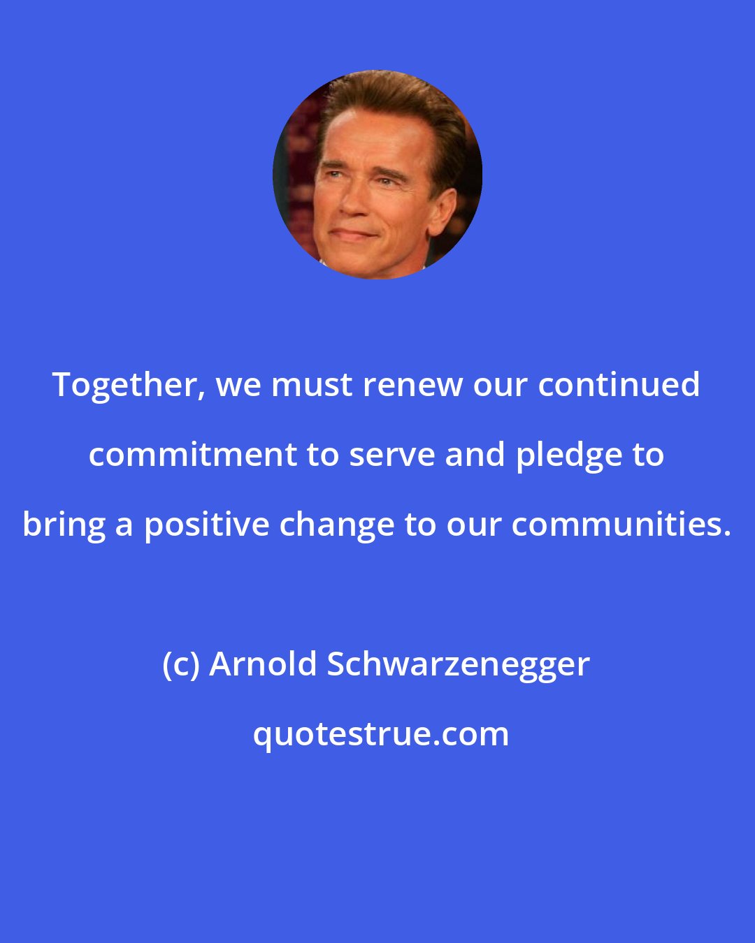 Arnold Schwarzenegger: Together, we must renew our continued commitment to serve and pledge to bring a positive change to our communities.