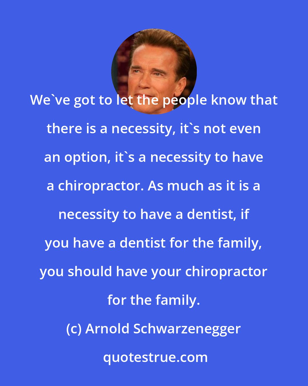 Arnold Schwarzenegger: We've got to let the people know that there is a necessity, it's not even an option, it's a necessity to have a chiropractor. As much as it is a necessity to have a dentist, if you have a dentist for the family, you should have your chiropractor for the family.