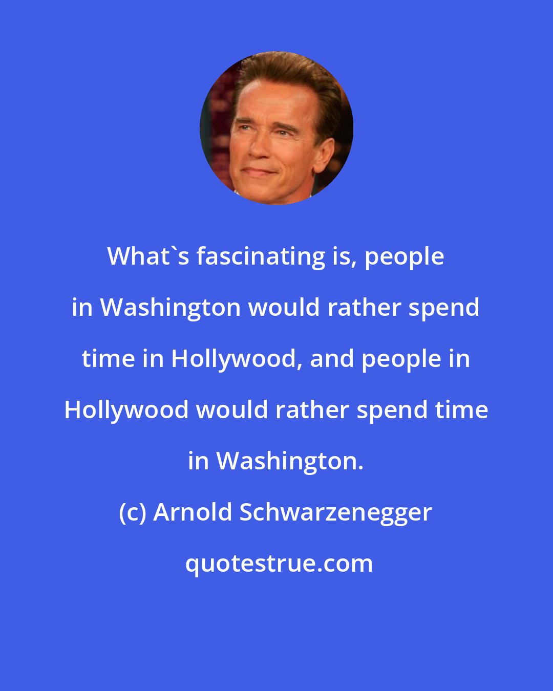 Arnold Schwarzenegger: What's fascinating is, people in Washington would rather spend time in Hollywood, and people in Hollywood would rather spend time in Washington.