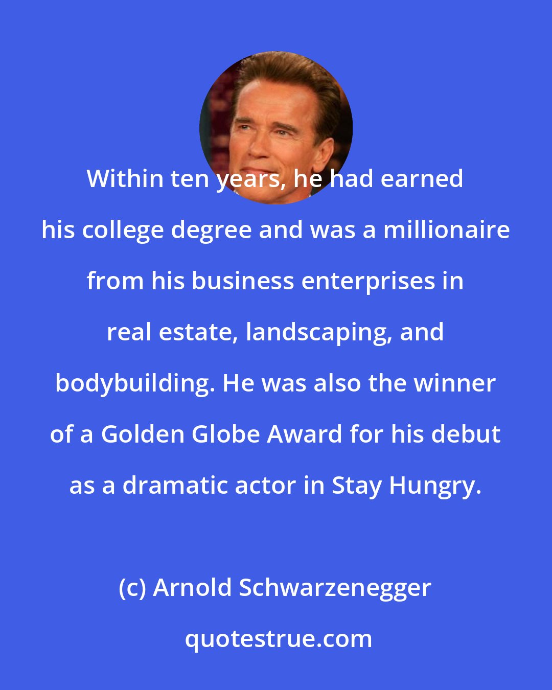 Arnold Schwarzenegger: Within ten years, he had earned his college degree and was a millionaire from his business enterprises in real estate, landscaping, and bodybuilding. He was also the winner of a Golden Globe Award for his debut as a dramatic actor in Stay Hungry.