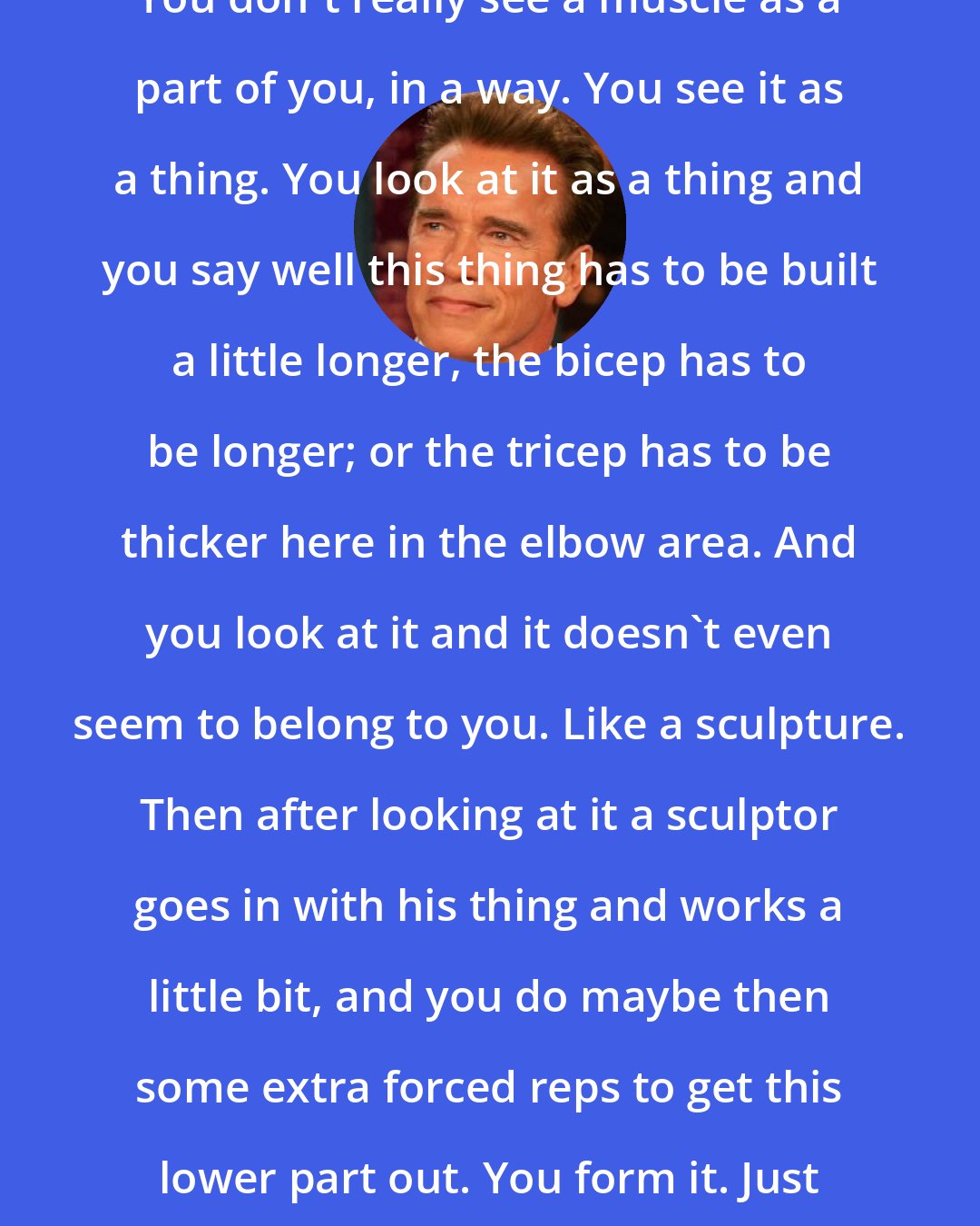 Arnold Schwarzenegger: You don't really see a muscle as a part of you, in a way. You see it as a thing. You look at it as a thing and you say well this thing has to be built a little longer, the bicep has to be longer; or the tricep has to be thicker here in the elbow area. And you look at it and it doesn't even seem to belong to you. Like a sculpture. Then after looking at it a sculptor goes in with his thing and works a little bit, and you do maybe then some extra forced reps to get this lower part out. You form it. Just like a sculpture.