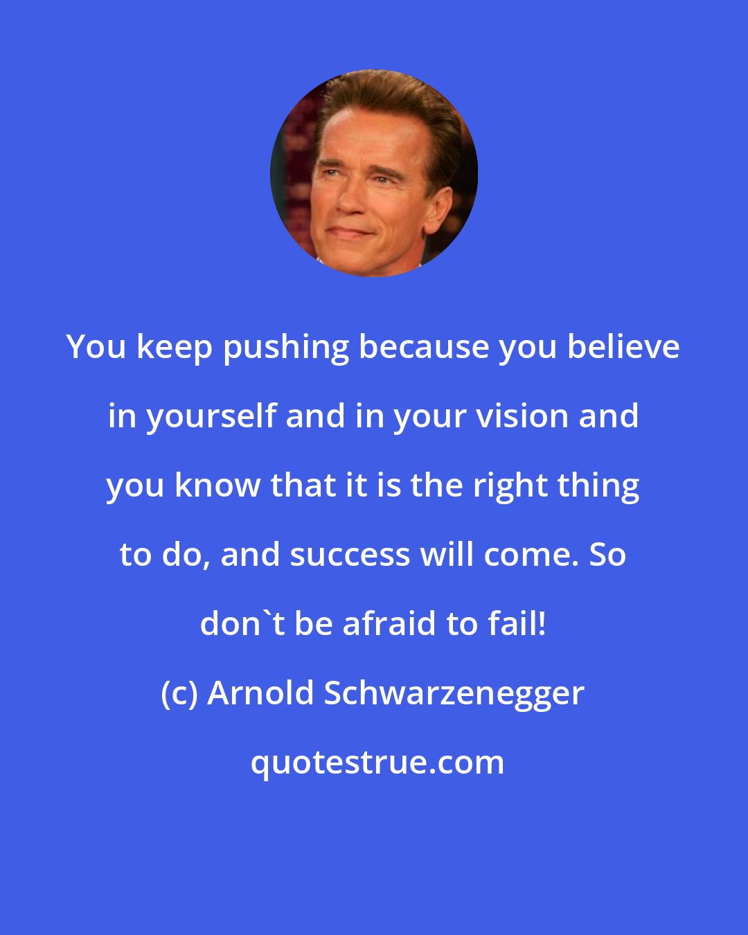 Arnold Schwarzenegger: You keep pushing because you believe in yourself and in your vision and you know that it is the right thing to do, and success will come. So don't be afraid to fail!