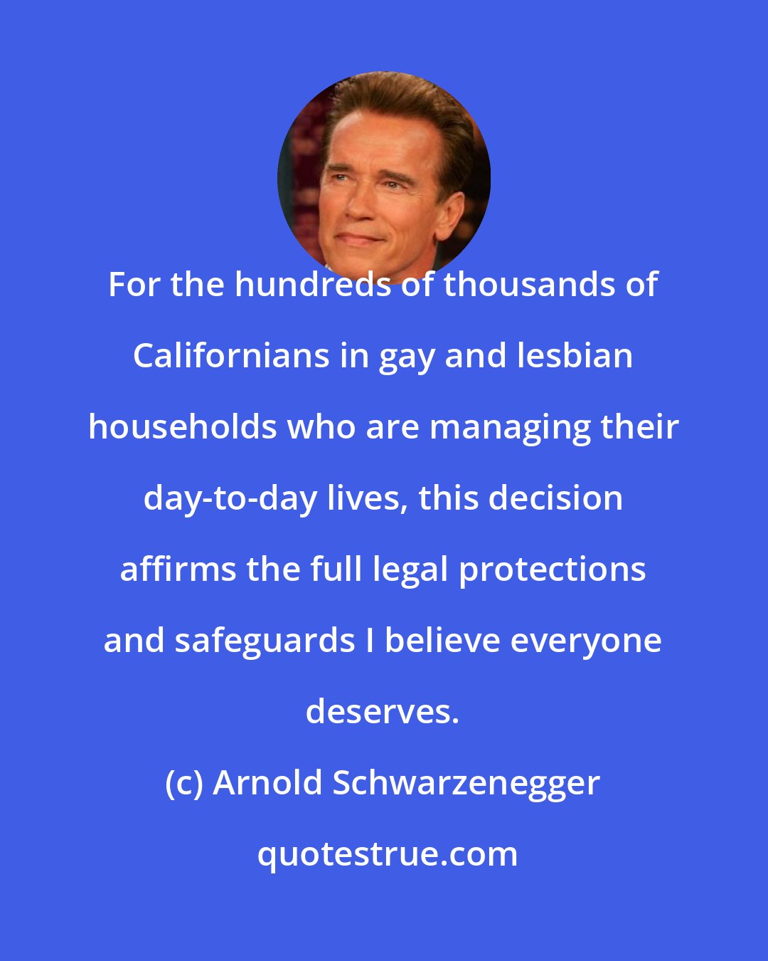 Arnold Schwarzenegger: For the hundreds of thousands of Californians in gay and lesbian households who are managing their day-to-day lives, this decision affirms the full legal protections and safeguards I believe everyone deserves.