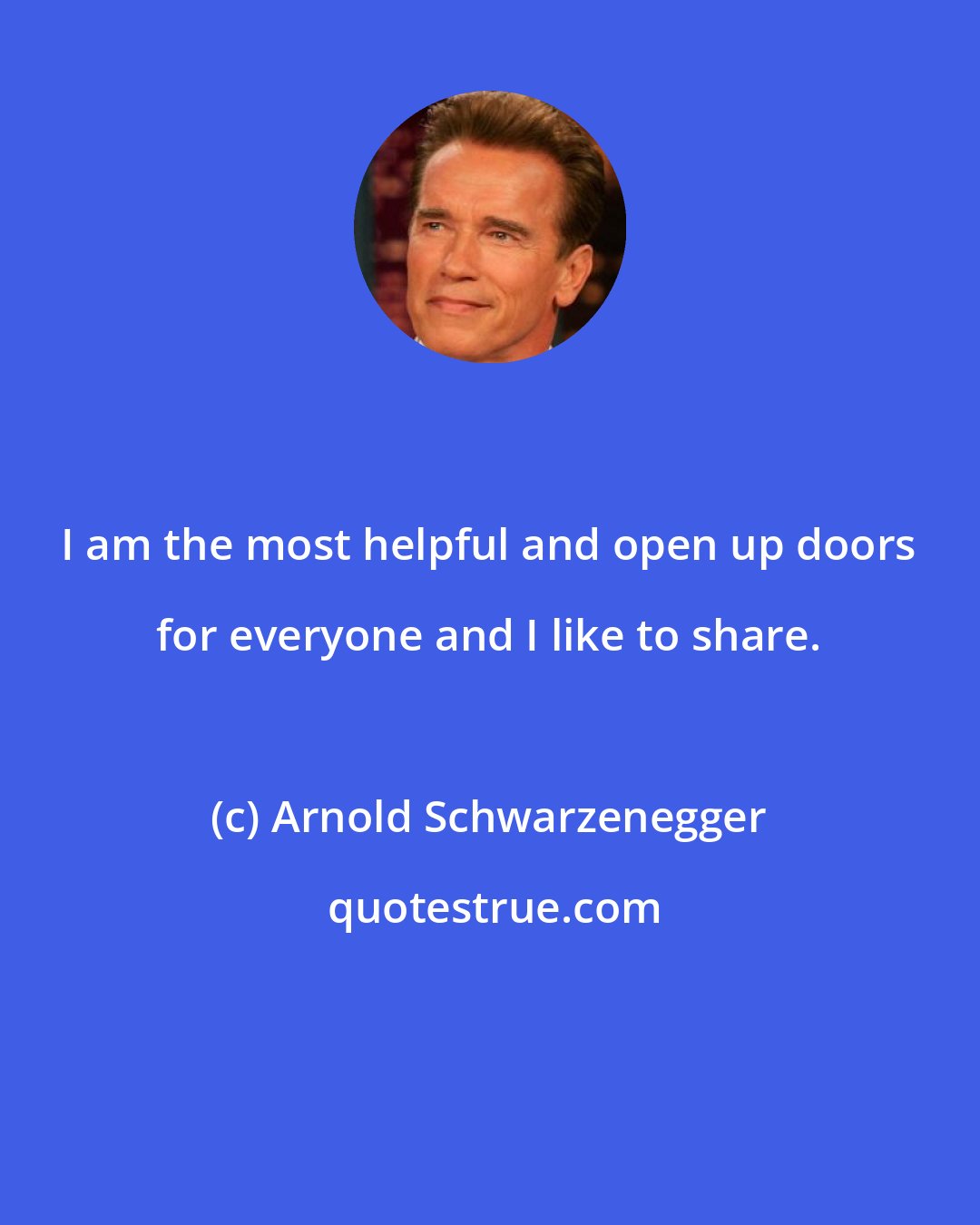 Arnold Schwarzenegger: I am the most helpful and open up doors for everyone and I like to share.