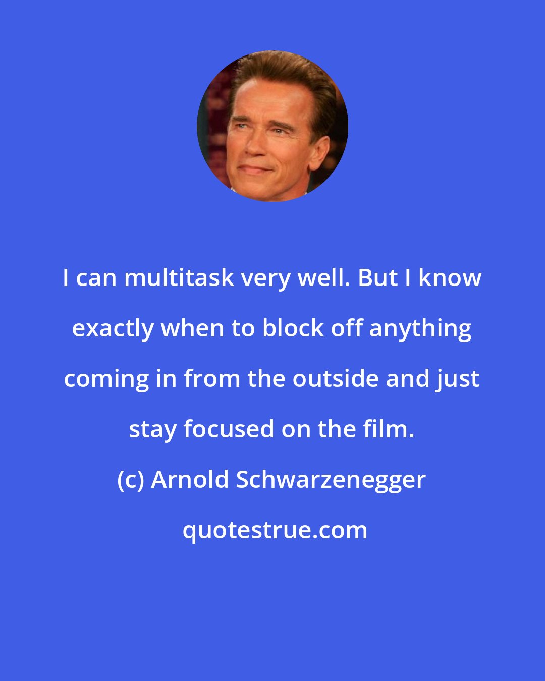 Arnold Schwarzenegger: I can multitask very well. But I know exactly when to block off anything coming in from the outside and just stay focused on the film.