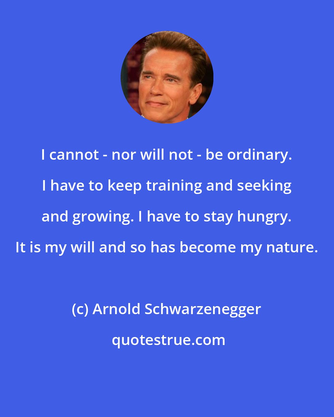 Arnold Schwarzenegger: I cannot - nor will not - be ordinary. I have to keep training and seeking and growing. I have to stay hungry. It is my will and so has become my nature.