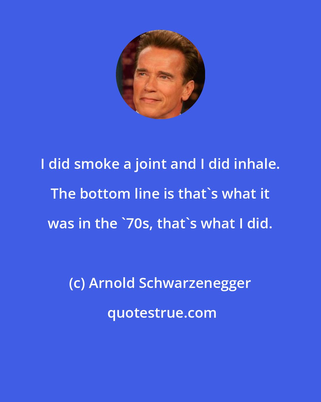 Arnold Schwarzenegger: I did smoke a joint and I did inhale. The bottom line is that's what it was in the '70s, that's what I did.