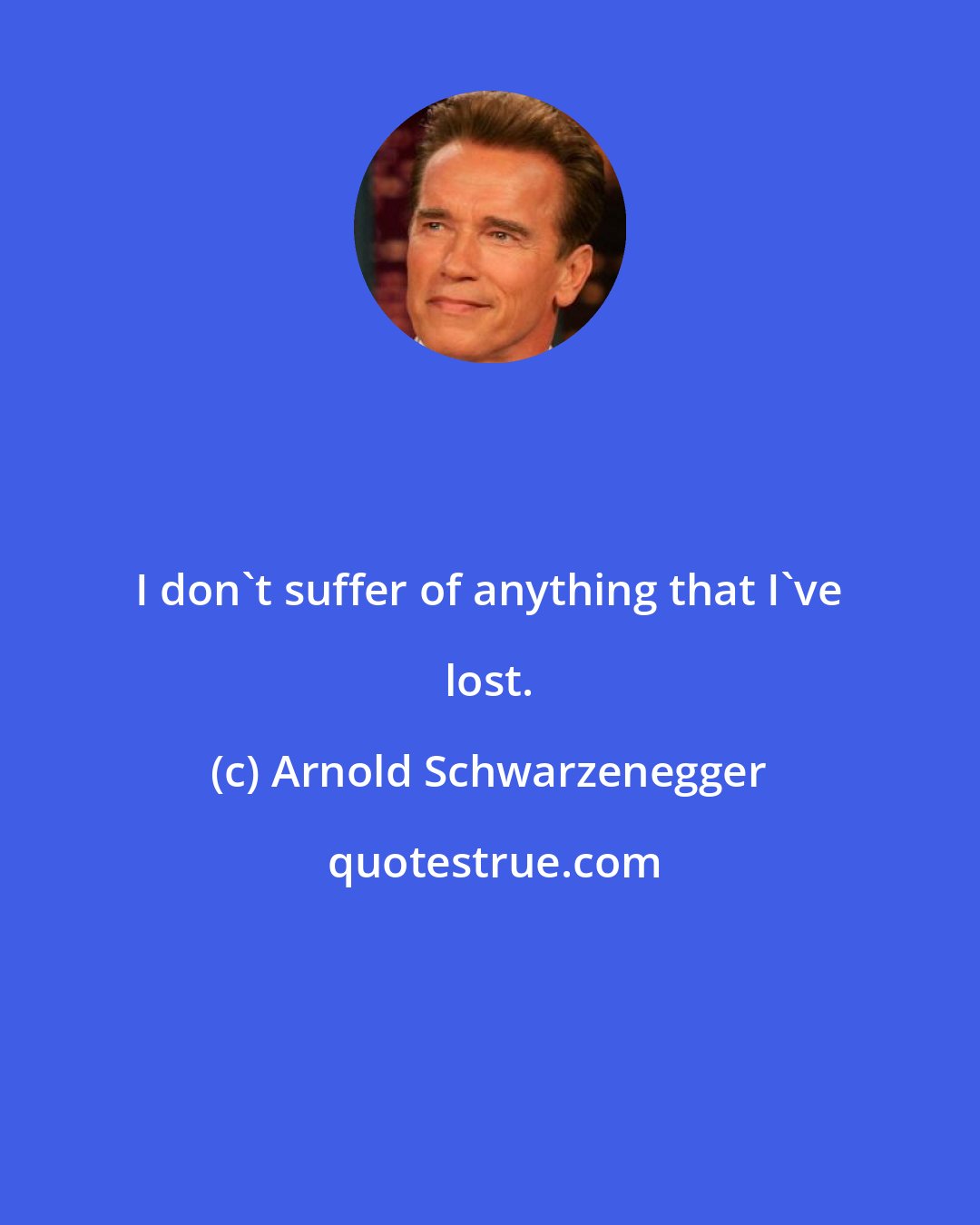 Arnold Schwarzenegger: I don't suffer of anything that I've lost.